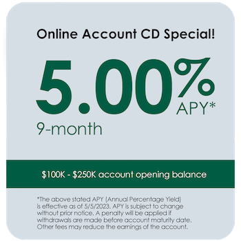 Online Account CD Special! 5.00% APY 9-month $100K - $250K account opening balance *The above stated APY (Annual Percentage Yield) is effective as of 5/5/2023. APY is subject to change without prior notice. A penalty will be applied if withdrawals are made before account maturity date. Other fees may reduce the earnings of the account.